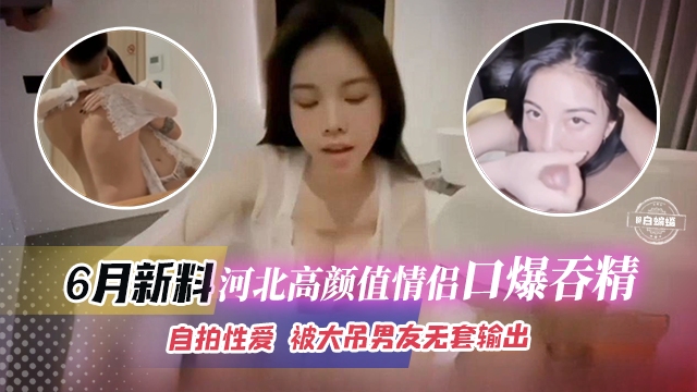 [无码流出] 河北高颜值情侣口爆吞精自拍，极品女友被大屌男无套狂干内射